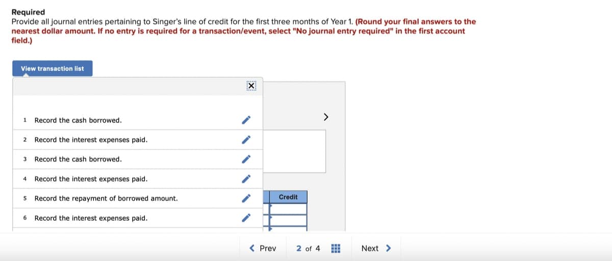 Required
Provide all journal entries pertaining to Singer's line of credit for the first three months of Year 1. (Round your final answers to the
nearest dollar amount. If no entry is required for a transaction/event, select "No journal entry required" in the first account
field.)
View transaction list
1 Record the cash borrowed.
2 Record the interest expenses paid.
3 Record the cash borrowed.
Record the interest expenses paid.
5 Record the repayment of borrowed amount.
4
6 Record the interest expenses paid.
******
X
w****
< Prev
Credit
>
2 of 4 #
Next >