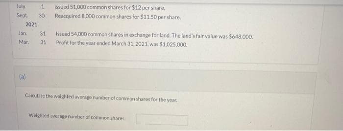 July
1
Sept. 30
Issued 51,000 common shares for $12 per share.
Reacquired 8,000 common shares for $11.50 per share.
2021
Jan. 31 Issued 54,000 common shares in exchange for land. The land's fair value was $648,000.
Profit for the year ended March 31, 2021, was $1,025,000.
Mar.
31
(a)
Calculate the weighted average number of common shares for the year.
Weighted average number of common shares