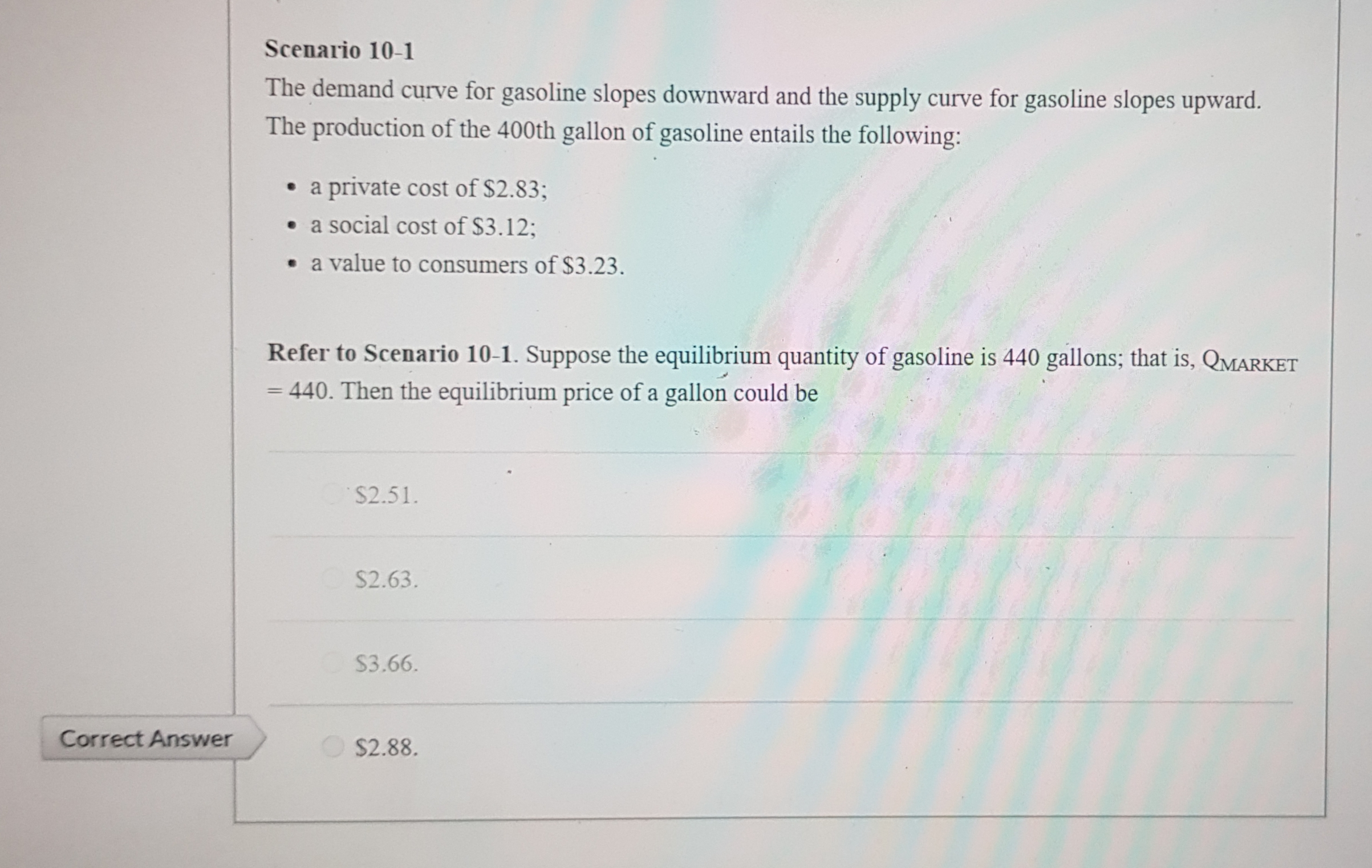 Scenario 10-1
The demand curve for gasoline slopes downward and the supply curve for gasoline slopes upward.
The production of the 400th gallon of gasoline entails the following:
• a private cost of $2.83;
• a social cost of $3.12;
• a value to consumers of $3.23.
Refer to Scenario 10-1. Suppose the equilibrium quantity of gasoline is 440 gallons; that is, QMARKET
= 440. Then the equilibrium price of a gallon could be
%3D
$2.51.
S2.63.
S3.66.
O $2.88.
