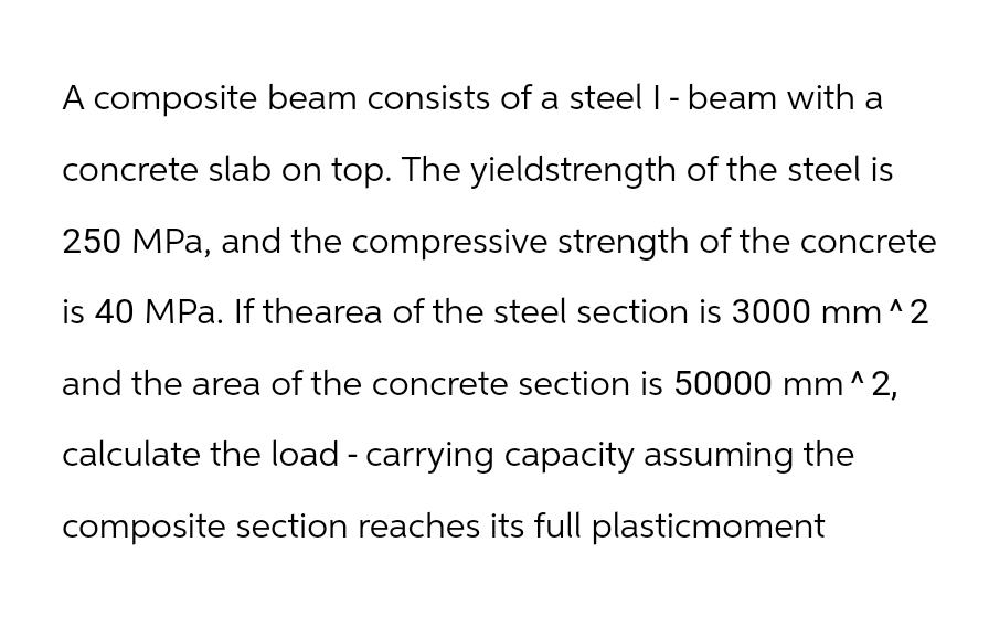 A composite beam consists of a steel I - beam with a
concrete slab on top. The yieldstrength of the steel is
250 MPa, and the compressive strength of the concrete
is 40 MPa. If thearea of the steel section is 3000 mm^2
and the area of the concrete section is 50000 mm^2,
calculate the load - carrying capacity assuming the
composite section reaches its full plasticmoment