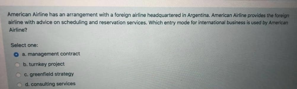 American Airline has an arrangement with a foreign airline headquartered in Argentina. American Airline provides the foreign
airline with advice on scheduling and reservation services. Which entry mode for international business is used by American
Airline?
Select one:
O a. management contract
O b. turnkey project
Oc. greenfield strategy
Od. consulting services
