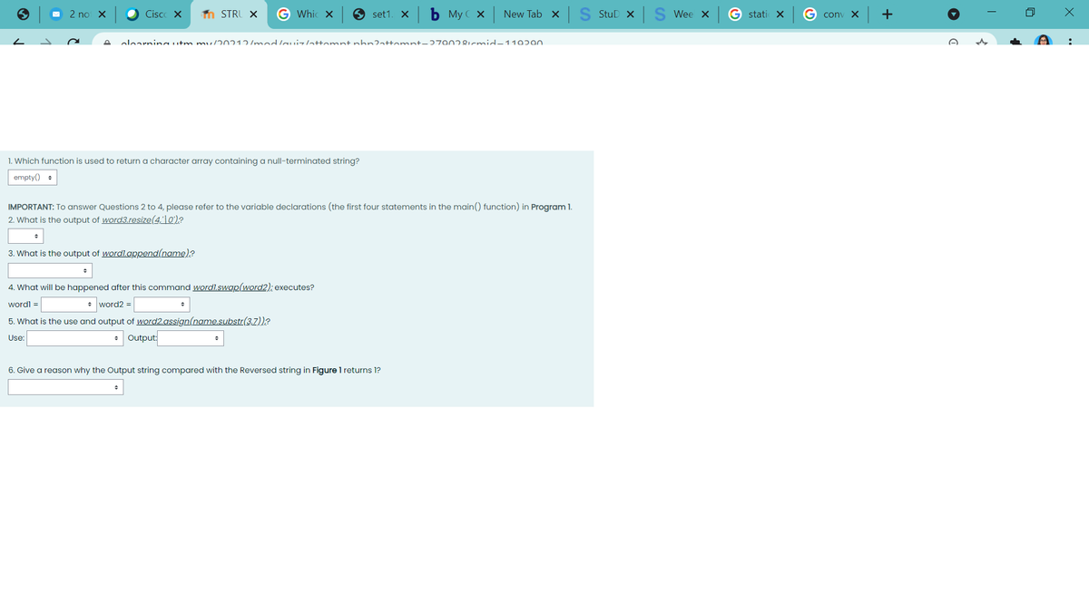 2 no X
Cisco X
n STRU X
Whic x
set1. X
My C x
New Tab x S StuD x S Wee x
G stati X
conv X -+
oloarningutm mu/20212/m uzattomnt phn2attomnt-ɔ7902icmid-110290
1. Which function is used to return a character array containing a null-terminated string?
empty() +
IMPORTANT: To answer Questions 2 to 4, please refer to the variable declarations (the first four statements in the main() function) in Program 1.
2. What is the output of word3.resize(4,'|0')?
3. What is the output of wordl.append(name)?
4. What will be happened after this command wordl.swap(word2); executes?
wordl =
* word2 =
5. What is the use and output of word2.assign(name.substr(3,7))?
Use:
• Output:
6. Give a reason why the Output string compared with the Reversed string in Figure 1 returns 1?
..
