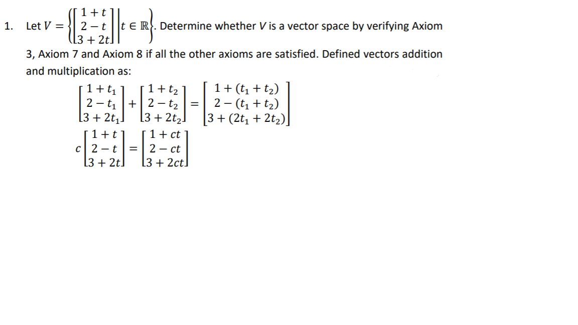 1+t
1.
Let V =
2 – t
t E R. Determine whether V is a vector space by verifying Axiom
([3 + 2t]
3, Axiom 7 and Axiom 8 if all the other axioms are satisfied. Defined vectors addition
and multiplication as:
1+t1 ]
2 – t, +| 2 – t2
[3 + 2t2!
1+ (t, + t2)
2 – (t, + t2)
3+ (2t, + 2t2)]
1+t2
[3 + 2t,!
1+ ct
2 – ct
L3 + 2ct]
1+t
C| 2 – t
[3 + 2t]
=
