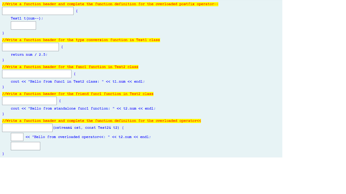 //Write a function header and complete the function definition for the overloaded postfix operator--
Testi t(num--);
}
//Write a function header for the type conversion function in Test1 class
return num / 2.5;
}
//Write a function header for the funci function in Test2 class
cout <« "Hello from funci in Test2 class: " << ti.num << endl;
}
//Write a function header for the friend funcl function in Test2 class
cout <« "Hello from standalone funci function: " <« t2.num << endl;
}
//Write a function header and complete the function definition for the overloaded operator<<
(ostream& ost, const Test2& t2) {
« "Hello from overloaded operator<<: " <« t2.num << endl;
