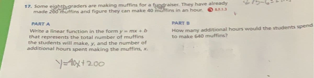 17. Some eighth graders are making muffins for a fundraiser. They have already
made 200 muffins and figure they can make 40 muffins in an hour.
8.F.13
PART A
Write a linear function in the form y = mx + b
that represents the total number of muffins
the students will make, y, and the number of
additional hours spent making the muffins, x.
y=40x+200
PART B
How many additional hours would the students spend
to make 640 muffins?