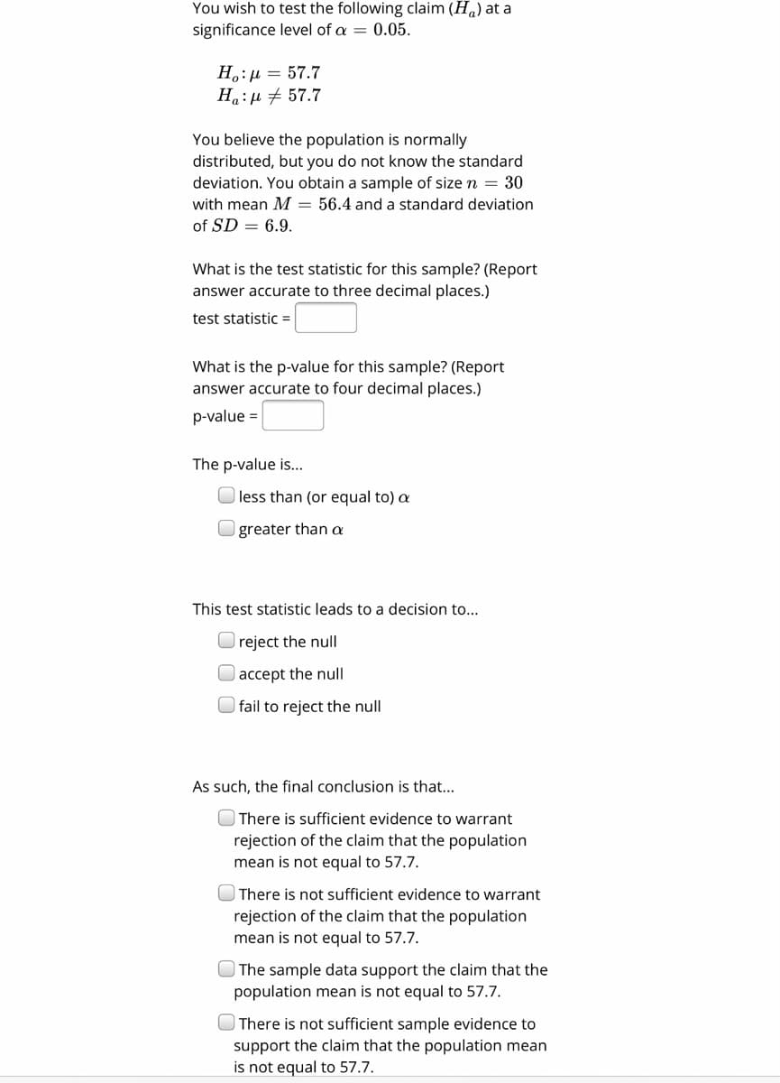 You wish to test the following claim (Ha) at a
significance level of a = 0.05.
H.:µ = 57.7
H:µ + 57.7
You believe the population is normally
distributed, but you do not know the standard
deviation. You obtain a sample of size n = 30
with mean M = 56.4 and a standard deviation
of SD = 6.9.
What is the test statistic for this sample? (Report
answer accurate to three decimal places.)
test statistic =
What is the p-value for this sample? (Report
answer accurate to four decimal places.)
o-value =
The p-value is...
|less than (or equal to) a
greater than a
This test statistic leads to a decision to...
reject the null
accept the null
fail to reject the null
As such, the final conclusion is that...
There is sufficient evidence to warrant
rejection of the claim that the population
mean is not equal to 57.7.
OThere is not sufficient evidence to warrant
rejection of the claim that the population
mean is not equal to 57.7.
| The sample data support the claim that the
population mean is not equal to 57.7.
OThere is not sufficient sample evidence to
support the claim that the population mean
is not equal to 57.7.
