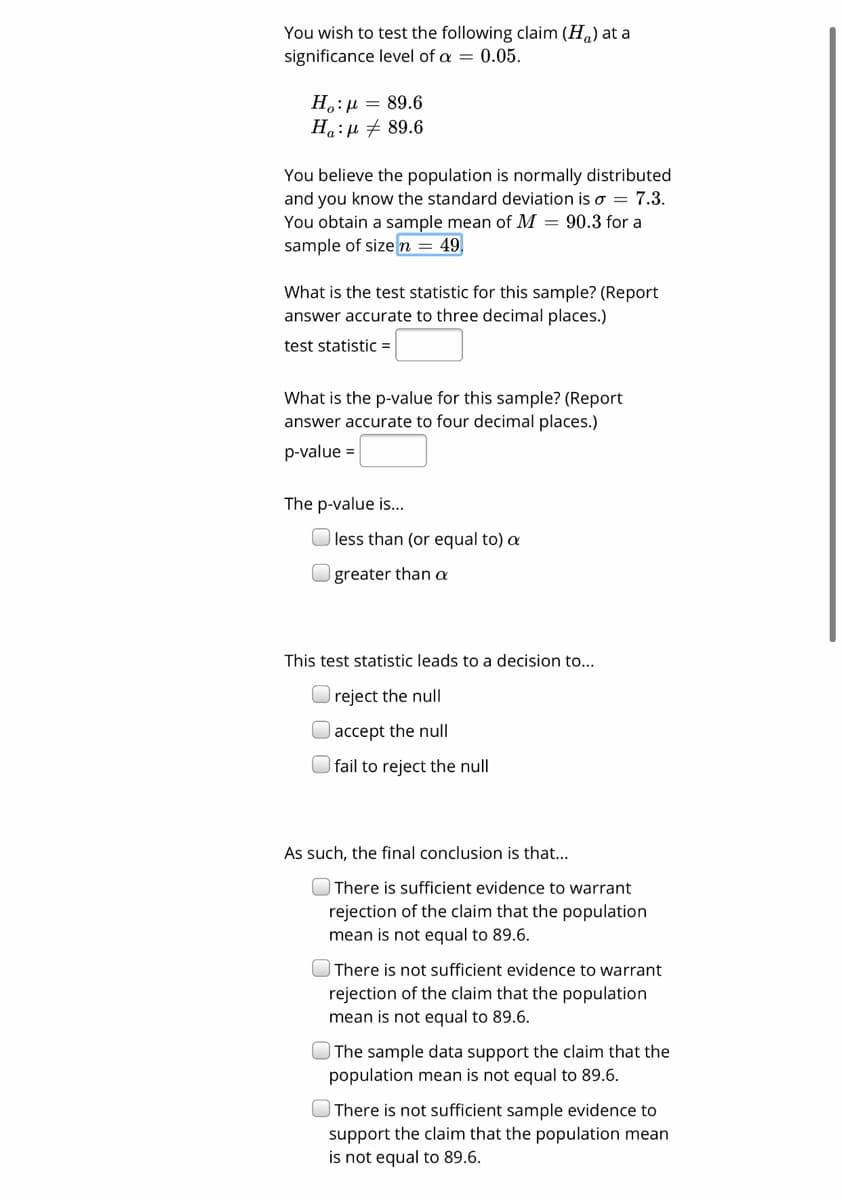 You wish to test the following claim (H) at a
significance level of a = 0.05.
H.:µ = 89.6
Ha:u + 89.6
You believe the population is normally distributed
and you know the standard deviation iso = 7.3.
You obtain a sample mean of M = 90.3 for a
sample of sizen = 49,
What is the test statistic for this sample? (Report
answer accurate to three decimal places.)
test statistic =
What is the p-value for this sample? (Report
answer accurate to four decimal places.)
p-value =
The p-value is...
less than (or equal to) a
greater than a
This test statistic leads to a decision to...
reject the null
|accept the null
| fail to reject the null
As such, the final conclusion is that...
There is sufficient evidence to warrant
rejection of the claim that the population
mean is not equal to 89.6.
There is not sufficient evidence to warrant
rejection of the claim that the population
mean is not equal to 89.6.
The sample data support the claim that the
population mean is not equal to 89.6.
| There is not sufficient sample evidence to
support the claim that the population mean
is not equal to 89.6.
