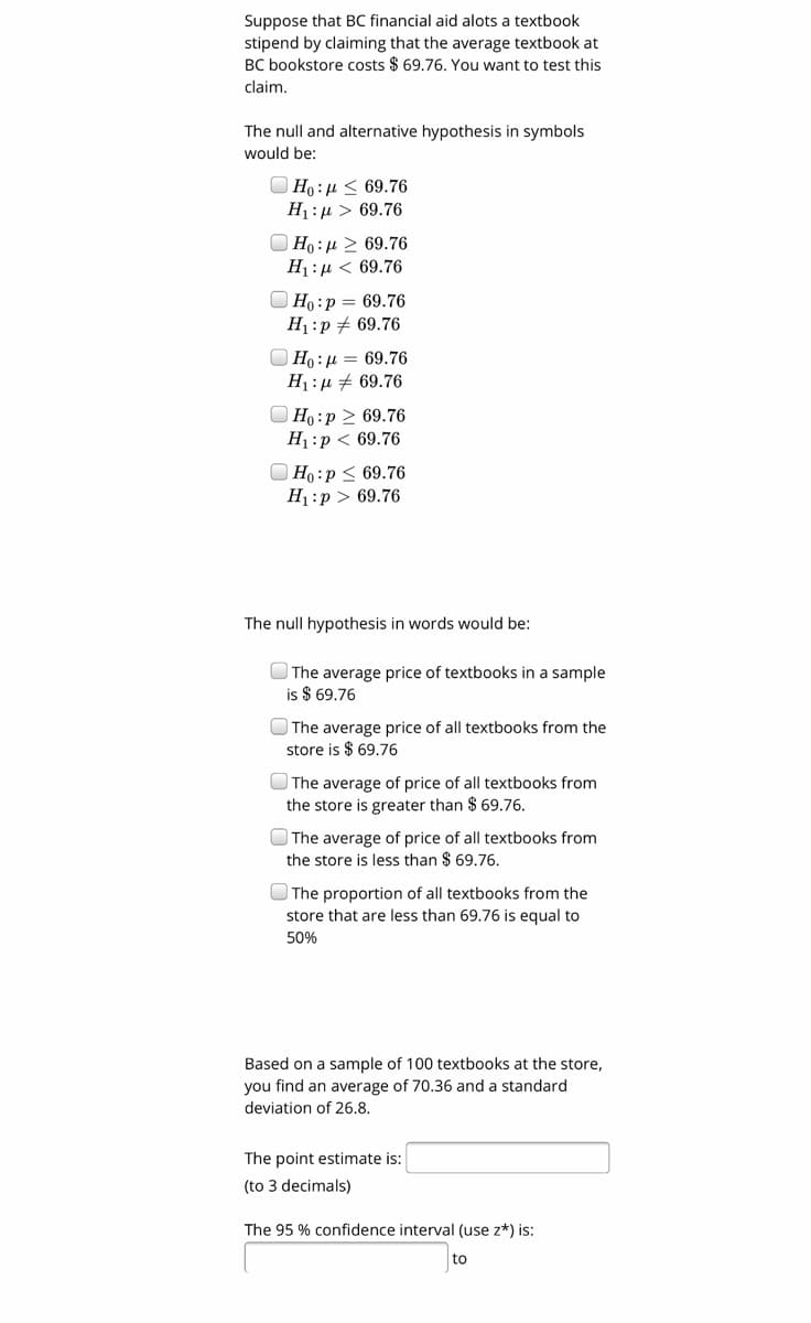 Suppose that BC financial aid alots a textbook
stipend by claiming that the average textbook at
BC bookstore costs $ 69.76. You want to test this
claim,
The null and alternative hypothesis in symbols
would be:
O Ho: µ < 69.76
H1:µ > 69.76
O Ho: µ 2 69.76
H1:µ < 69.76
O Ho:p = 69.76
H1:p # 69.76
O Ho: µ = 69.76
H1 :µ # 69.76
O Ho:p 2 69.76
H1:p < 69.76
O Ho:p < 69.76
H1:p > 69.76
The null hypothesis in words would be:
O The average price of textbooks in a sample
is $ 69.76
The average price of all textbooks from the
store is $ 69.76
The average of price of all textbooks from
the store is greater than $ 69.76.
O The average of price of all textbooks from
the store is less than $ 69.76.
O The proportion of all textbooks from the
store that are less than 69.76 is equal to
50%
Based on a sample of 100 textbooks at the store,
you find an average of 70.36 and a standard
deviation of 26.8.
The point estimate is:
(to 3 decimals)
The 95 % confidence interval (use z*) is:
to
