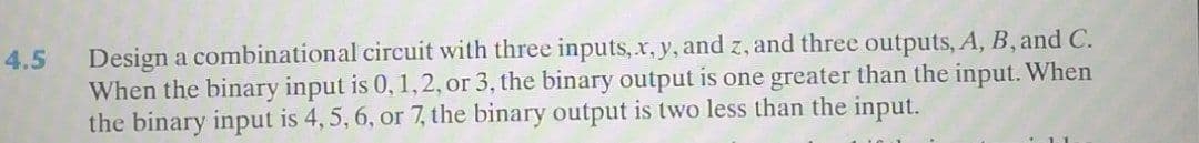 Design a combinational circuit with three inputs, x, y, and z, and three outputs, A, B, and C.
When the binary input is 0, 1,2, or 3, the binary output is one greater than the input. When
the binary input is 4, 5, 6, or 7, the binary output is two less than the input.
4.5
