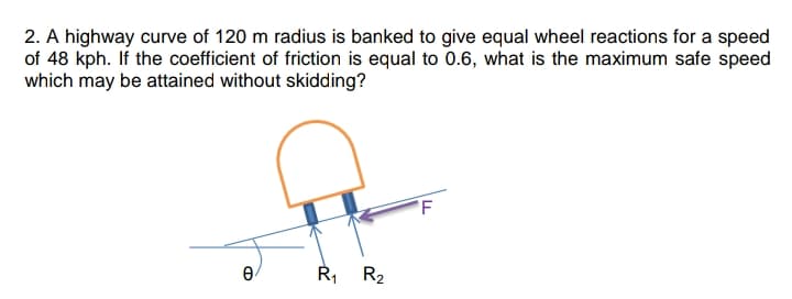 2. A highway curve of 120 m radius is banked to give equal wheel reactions for a speed
of 48 kph. If the coefficient of friction is equal to 0.6, what is the maximum safe speed
which may be attained without skidding?
R, R2
