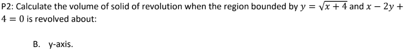 P2:
Calculate the volume of solid of revolution when the region bounded by y = √√x + 4 and x - 2y +
4 = 0 is revolved about:
B. y-axis.