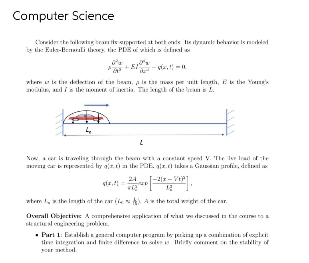 Computer Science
Consider the following beam fix-supported at both ends. Its dynamic behavior is modeled
by the Euler-Bernoulli theory, the PDE of which is defined as
w
+ EI
- q(x, t) = 0,
where w is the deflection of the beam, p is the mass per unit length, E is the Young's
modulus, and I is the moment of inertia. The length of the beam is L.
Lo
Now, a car is traveling through the beam with a constant speed V. The live load of the
moving car is represented by q(x, t) in the PDE. q(x, t) takes a Gaussian profile, defined as
-2(x-Vt)2]
exp
L
2A
q(x,t)
where Lo is the length of the car (Lo ), A is the total weight of the car.
Overall Objective: A comprehensive application of what we discussed in the course to a
structural engineering problem.
• Part 1: Establish a general computer program by picking up a combination of explicit
time integration and finite difference to solve w. Briefly comment on the stability of
your method.
