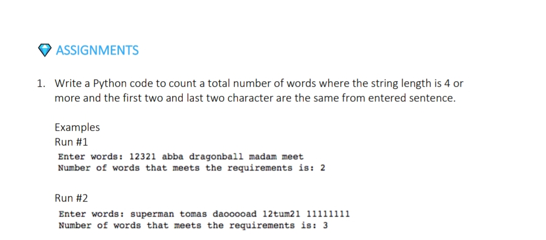 ASSIGNMENTS
1. Write a Python code to count a total number of words where the string length is 4 or
more and the first two and last two character are the same from entered sentence.
Examples
Run #1
Enter words: 12321 abba dragonball madam meet
Number of words that meets the requirements is: 2
Run #2
Enter words: superman tomas daooooad 12tum21 11111111
Number of words that meets the requirements is: 3
