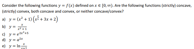 Consider the following functions y = f(x) defined on x € [0, ∞0). Are the following functions (strictly) concave,
(strictly) convex, both concave and convex, or neither concave/convex?
a) y = (x² + 1) (x² + 3x + 2)
b) y = x² +1
c) y = e²x²+5
d) y =q²x
e) y = In