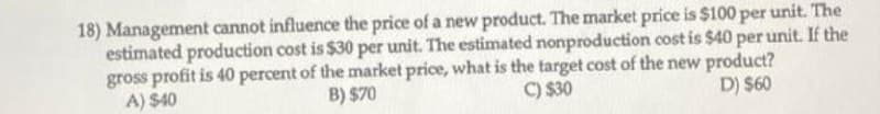 18) Management cannot influence the price of a new product. The market price is $100 per unit. The
estimated production cost is $30 per unit. The estimated nonproduction cost is $40 per unit. If the
gross profit is 40 percent of the market price, what is the target cost of the new product?
A) $40
B) $70
C) $30
D) $60
