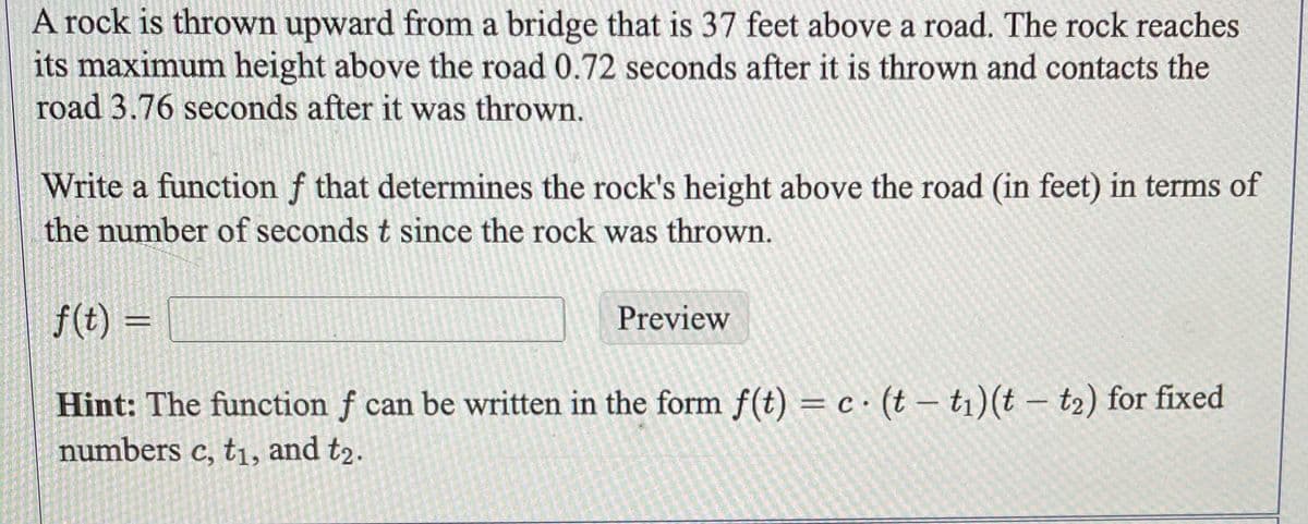 A rock is thrown upward from a bridge that is 37 feet above a road. The rock reaches
its maximum height above the road 0.72 seconds after it is thrown and contacts the
road 3.76 seconds after it was thrown.
Write a function f that determines the rock's height above the road (in feet) in terms of
the number of seconds t since the rock was thrown.
f(t) =
Hint: The function f can be written in the form f(t) = c(t ti) (t - t₂) for fixed
numbers c, t₁, and t2.
Preview
-