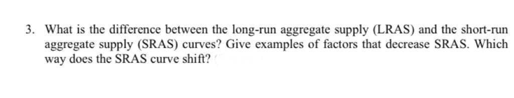 3. What is the difference between the long-run aggregate supply (LRAS) and the short-run
aggregate supply (SRAS) curves? Give examples of factors that decrease SRAS. Which
way does the SRAS curve shift?
