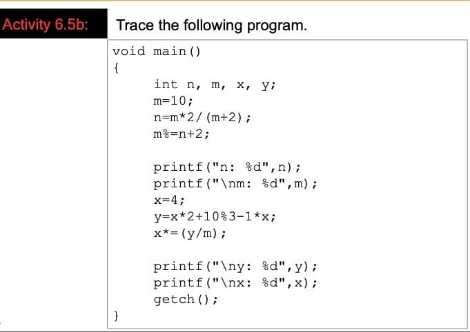 Activity 6.5b:
Trace the following program.
void main ()
{
int n, m, x, y;
m=10;
n=m*2/ (m+2);
m%=n+2;
printf("n: %d",n);
printf ("\nm: %d",m);
x=4;
y=x*2+10%3-1*x;
x*= (y/m);
printf("\ny: %d",y);
printf("\nx: %d",x);
getch ();
}
