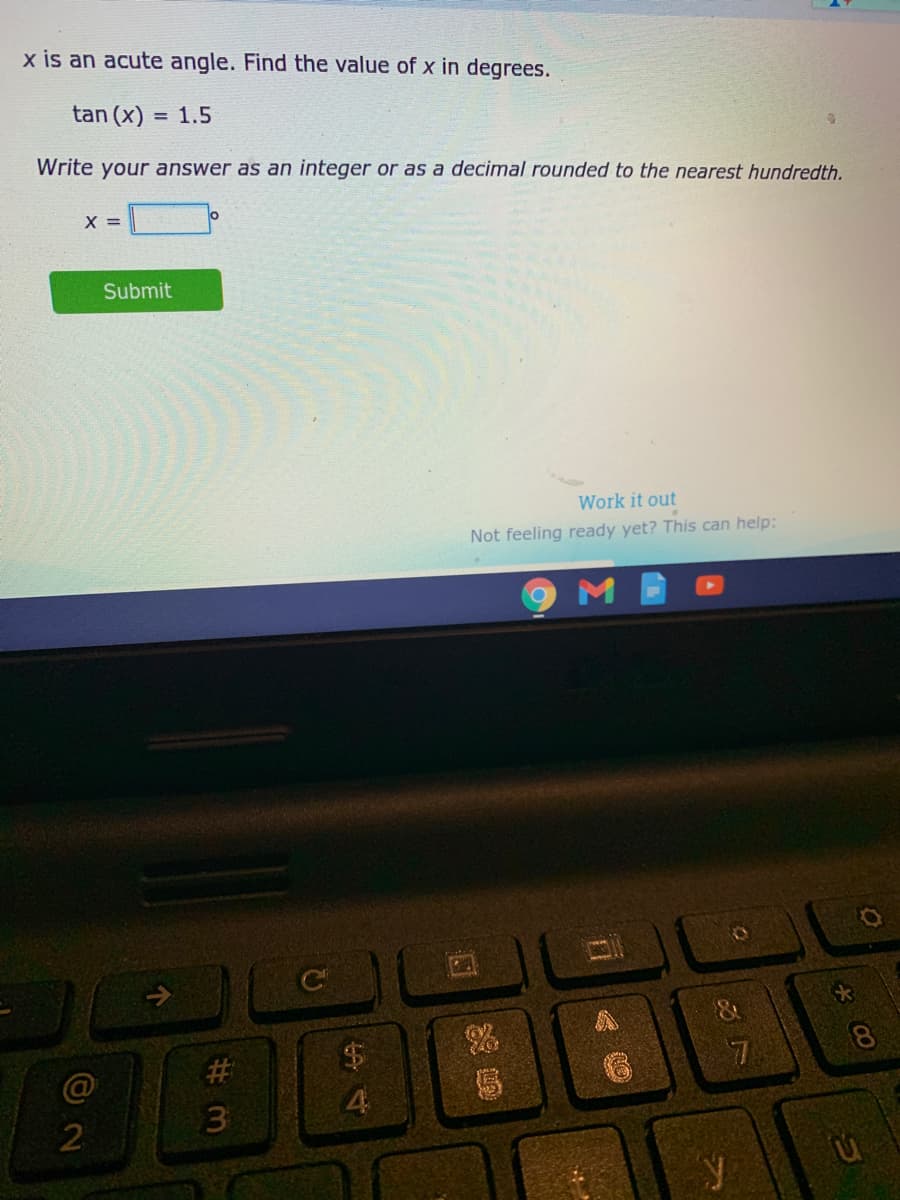 x is an acute angle. Find the value of x in degrees.
tan (x) = 1.5
Write your answer as an integer or as a decimal rounded to the nearest hundredth.
X =
Submit
Work it out
Not feeling ready yet? This can help:
%$4
@
4.
2
