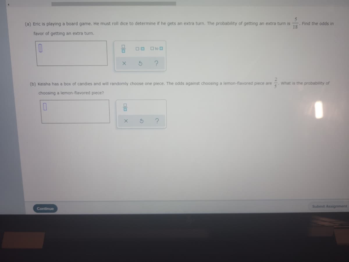 (a) Eric is playing a board game. He must roll dice to determine if he gets an extra turn. The probability of getting an extra turn is
Find the odds in
18
favor of getting an extra turn.
0:0
O to O
(b) Keisha has a box of candies and will randomly choose one piece. The odds against choosing a lemon-flavored piece are
What is the probability of
choosing a lemon-flavored piece?
Submit Assignment
Continue
