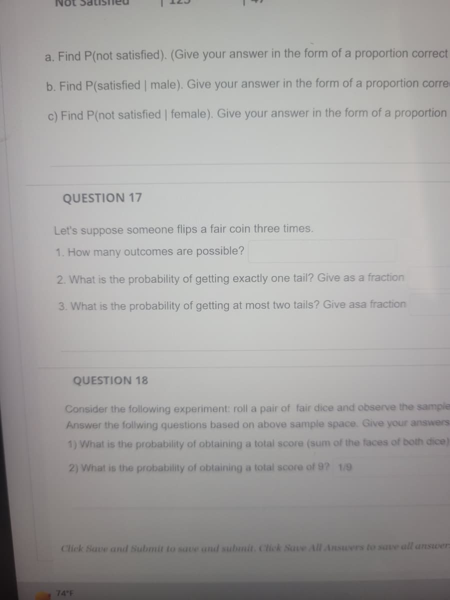 ### Probability Questions for Educational Practice

#### Coin Flipping Probability

**Question 17:**
Let's suppose someone flips a fair coin three times.

1. **How many outcomes are possible?**
   - There are 2 outcomes for each coin flip (Heads or Tails). Therefore, flipping a coin three times results in \(2^3 = 8\) possible outcomes.

2. **What is the probability of getting exactly one tail? Give as a fraction.**
   - The possible outcomes with exactly one tail are: HTT, THT, TTH. There are 3 such outcomes. Since there are 8 possible outcomes in total, the probability is \(\frac{3}{8}\).

3. **What is the probability of getting at most two tails? Give as a fraction.**
   - Getting at most two tails means getting 0, 1, or 2 tails. The possible outcomes are HHH, HHT, HTH, THH, HTT, THT, TTH. There are 7 favorable outcomes. The probability is \(\frac{7}{8}\).

#### Dice Rolling Probability

**Question 18:**
Consider the following experiment: roll a pair of fair dice and observe the sample space. Answer the following questions based on the above sample space.

1. **What is the probability of obtaining a total score (sum of the faces of both dice) of 11?**
   - The possible outcomes with a total score of 11 are (5,6) and (6,5), which are 2 favorable outcomes. Since there are 36 possible outcomes when rolling a pair of dice (6 sides each, so \(6 \times 6 = 36\)), the probability is \(\frac{2}{36} = \frac{1}{18}\).

2. **What is the probability of obtaining a total score of 9?**
   - The possible outcomes with a total score of 9 are (3,6), (4,5), (5,4), and (6,3), which are 4 favorable outcomes. Therefore, the probability is \(\frac{4}{36} = \frac{1}{9}\).

**Instructions:**
Click "Save and Submit" to save and submit your answers. Click "Save All Answers" to save all answers.

### Weather Information:
- 74°F