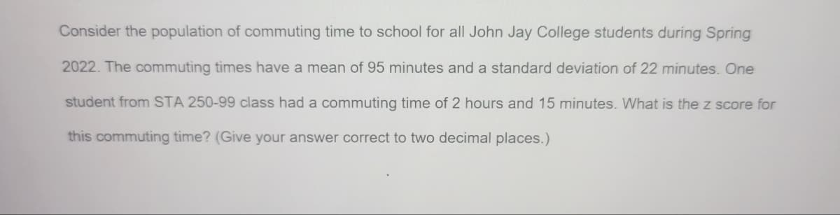 **Understanding Z-Scores with Commuting Times**

Consider the population of commuting time to school for all John Jay College students during Spring 2022. The commuting times have a mean of 95 minutes and a standard deviation of 22 minutes. One student from STA 250-99 class had a commuting time of 2 hours and 15 minutes. What is the z score for this commuting time? (Give your answer correct to two decimal places.)

---

### Analysis and Explanation:

#### Definitions:
1. **Mean (μ):** The average value of all the commuting times, which is 95 minutes.
2. **Standard Deviation (σ):** A measure of how spread out the numbers are, which is 22 minutes.
3. **Z-Score:** The number of standard deviations a data point is from the mean.

#### Calculation Steps:
1. **Convert the commuting time to minutes**:
   - 2 hours and 15 minutes = 2 * 60 + 15 = 120 + 15 = 135 minutes.

2. **Apply the Z-Score formula**:
   \[
   Z = \frac{(X - \mu)}{\sigma}
   \]
   Where:
   - \( X \) = observed value (135 minutes)
   - \( \mu \) = mean (95 minutes)
   - \( \sigma \) = standard deviation (22 minutes)

3. **Substitute the values**:
   \[
   Z = \frac{(135 - 95)}{22}
   \]

4. **Calculate the Z-Score**:
   \[
   Z = \frac{40}{22} \approx 1.82
   \]

#### Conclusion:
The z score for the student's commuting time is approximately 1.82. This means the student's commuting time is 1.82 standard deviations above the mean commuting time.

---

**Note:** Z-Scores allow us to understand how a particular value compares to the overall distribution of the data. In this case, the student's commuting time is significantly above average.