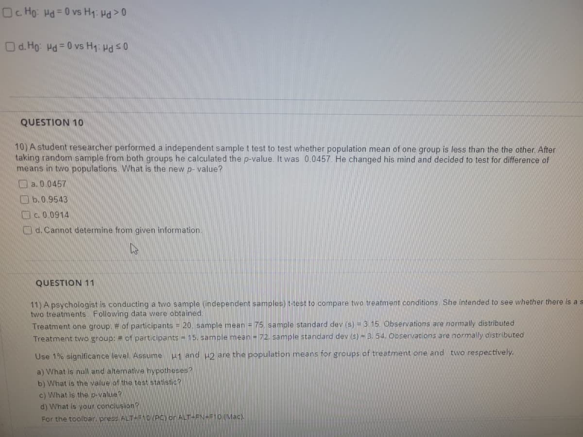 Oc. Ho: Hd = 0 vs H₁: Hd > 0
Od. Ho: Hd = 0 vs H₁: Hd ≤0
QUESTION 10
10) A student researcher performed a independent sample t test to test whether population mean of one group is less than the the other. After
taking random sample from both groups he calculated the p-value. It was 0.0457. He changed his mind and decided to test for difference of
means in two populations. What is the new p-value?
a. 0.0457
b.0.9543
c. 0.0914
d. Cannot determine from given information.
D
QUESTION 11
11) A psychologist is conducting a two sample (independent samples) t-test to compare two treatment conditions. She intended to see whether there is a s
two treatments. Following data were obtained:
Treatment one group: # of participants = 20, sample mean = 75, sample standard dev (s) = 3.15. Observations are normally distributed
Treatment two group: # of participants = 15. sample mean = 72, sample standard dev (s) = 3. 54. Observations are normally distributed
Use 1% significance level. Assume 1 and 2 are the population means for groups of treatment one and two respectively.
a) What is null and alternative hypotheses?
b) What is the value of the test statistic?
c) What is the p-value?
d) What is your conclusion?
For the toolbar, press ALT+F10 (PC) or ALT+FN+F10 (Mac).