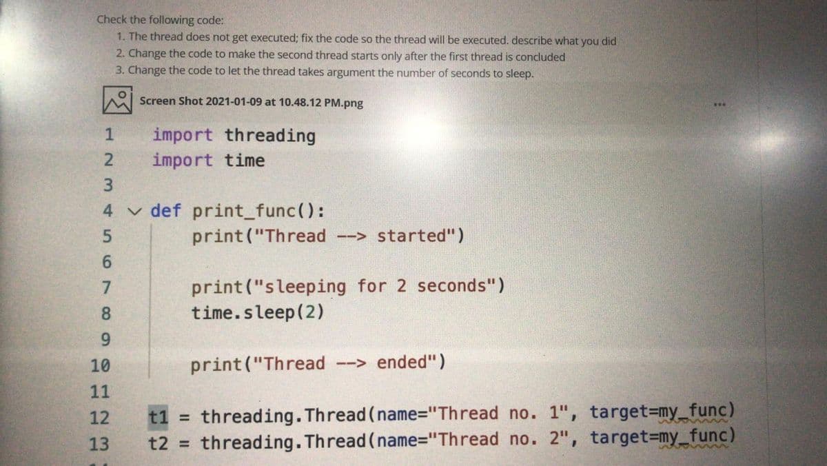 Check the following code:
1. The thread does not get executed; fix the code so the thread will be executed. describe what you did
2. Change the code to make the second thread starts only after the first thread is concluded
3. Change the code to let the thread takes argument the number of seconds to sleep.
Screen Shot 2021-01-09 at 10.48.12 PM.png
...
import threading
import time
1
3
4 v def print_func():
print("Thread
--> started")
6.
print("sleeping for 2 seconds")
time.sleep(2)
7
8
9.
10
print("Thread --> ended")
11
t1 = threading.Thread (name="Thread no. 1", target%3my_func)
t2 = threading. Thread (name="Thread no. 2", target=my_func)
12
13
