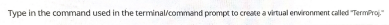 Type in the command used in the terminal/command prompt to create a virtual environment called "TermProj"
