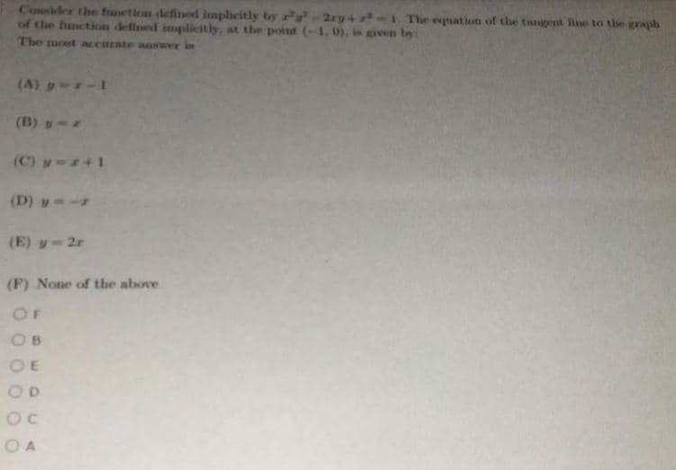 Coider the function defined implieitly by ry²-2xy+-I The esuation of the tongent line to the graph
of the function defined impliestly, at the point (-1, 0), is given by:
The most accurate answer in
(A) y--1
(B) y-
(C) y-+1
(D) y--
(E) y-2r
(F) None of the above
OF
OB
OE
OD
O A
