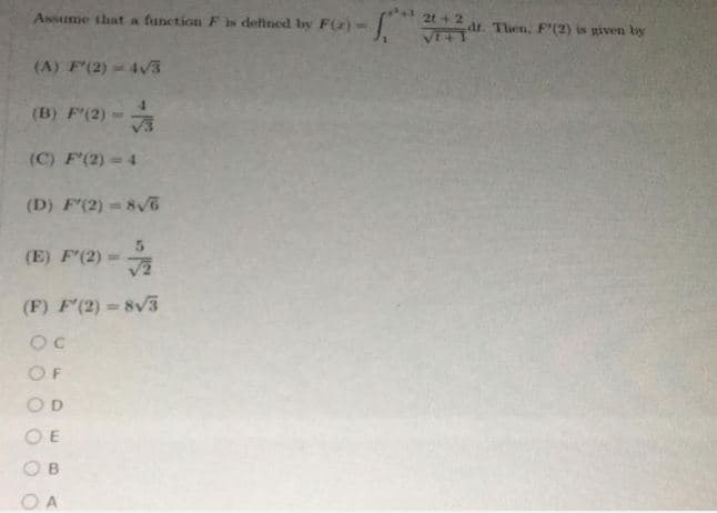 Assume that a function Fis defined by F(z)-
2t+ 2
dt. Then. F'(2) is given by
(A) F'(2) = 4v3
(B) F(2)=
(C) F'(2) 4
(D) F'(2) = 8v
%3D
(E) F'(2) =
(F) F'(2) Sv3
OF
OD
O E
O B
O A
