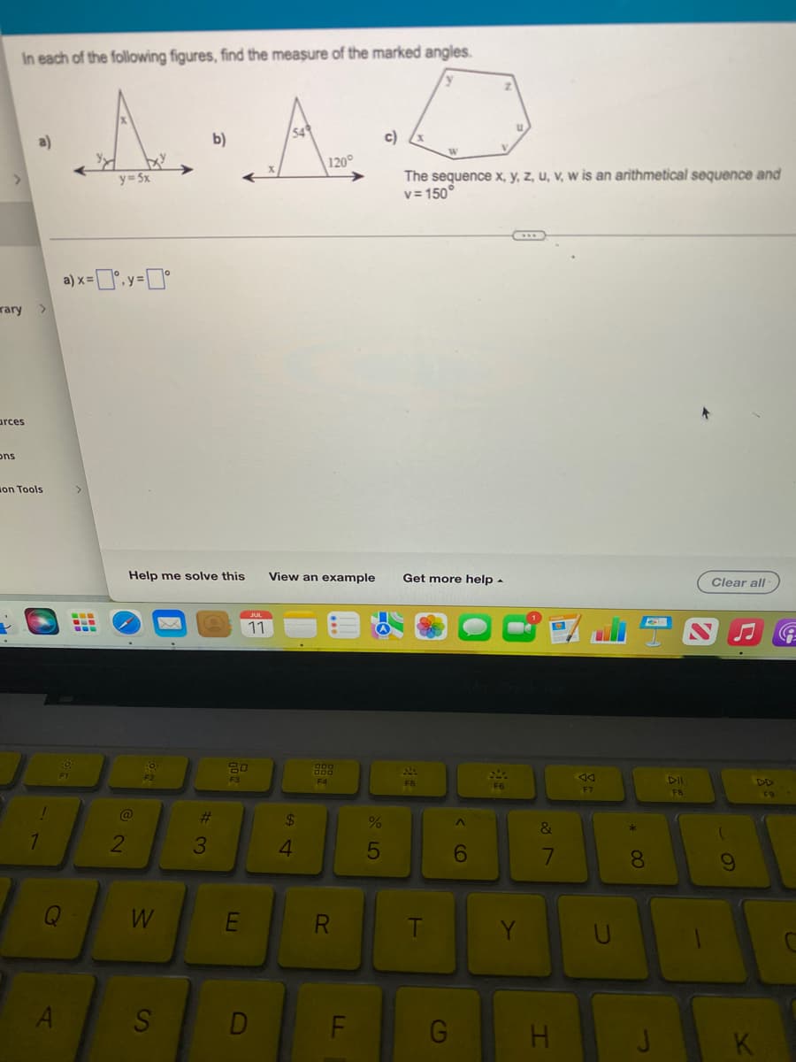 In each of the following figures, find the measure of the marked angles.
·A·A·D
b)
rary >
arces
Ons
on Tools
!
1
Q
A
a)
)x=°.y=0°
y=5x
‒‒‒
2
W
S
Help me solve this View an example Get more help.
#3
11
80
F3
D
120°
54
888
F4
R
LL
F
c)
%
5
The sequence x, y, z, u, v, w is an arithmetical sequence and
v=150°
F5
F
G
^
6
Y
&
7
H
AA
F7
U
00 *
8
J
DII
FB
Clear all-
(
DD
F9
K
G