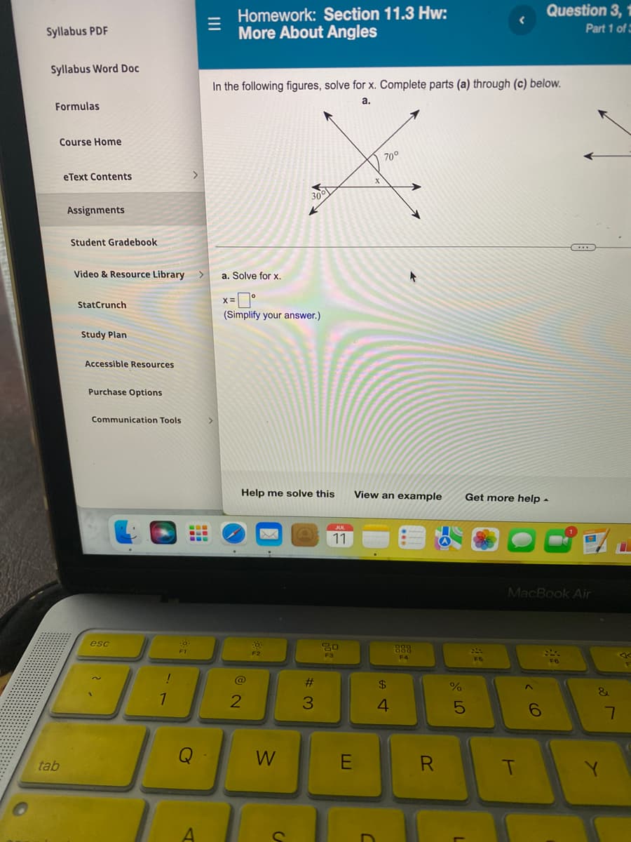 Syllabus PDF
Syllabus Word Doc
Formulas
tab
Course Home
eText Contents
Assignments
Student Gradebook
Video & Resource Library >
StatCrunch
Study Plan
Accessible Resources
Purchase Options
Communication Tools
esc
!
1
>
-0
F1
---
--D
‒‒‒
Q
A
Homework: Section 11.3 Hw:
More About Angles
7
In the following figures, solve for x. Complete parts (a) through (c) below.
a.
a. Solve for x.
x=0°
(Simplify your answer.)
Help me solve this
@
2
30°
Po
F2
W
#3
JUL
11
80
F3
E
X
C
70°
t
View an example Get more help.
$
4
DOD
800
F4
R
%
5
20
F5
T
Question 3, 1
Part 1 of 5
MacBook Air
^
(O
6
C
F6
&
Y
7