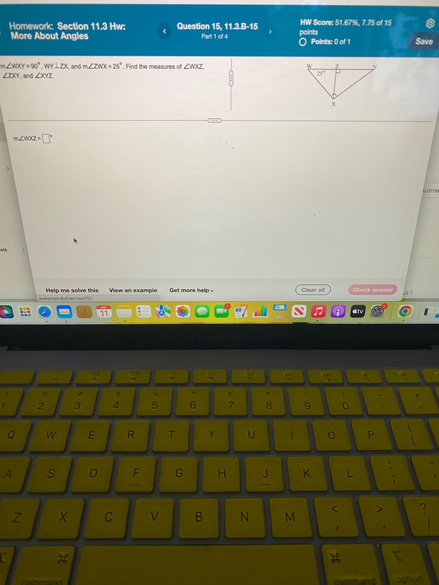 ols
mZWXY=90°, WYLZX, and mZZWX=25°. Find the measures of ZWXZ,
ZZXY, and ZXYZ.
!
Homework: Section 11.3 Hw:
More About Angles
1
mZWxz=
FI
Q
A
>
B
N
Help me solve this
javascript:doExercise (15);
@
2
18
F2
W
S
X
مه
भ
command
#3
20
F3
E
JUL
11
D
View an example Get more help
$
4
C
909
888
F4
R
F
-
%
5
V
Question 15, 11.3.B-15
Part 1 of 4
244
F5
T
G
6
***
MacBook Air
B
F6
Y
H
&
7
44
F7
U
N
>
+00
8
J
DII
FB
-
M
HW Score: 51.67%, 7.75 of 15
points
O Points: 0 of 1
Clear all
(
9
25°
K
DD
F9
X
e #tv Ⓒ
O
<
1
H
)
-O
Check answer
0
L
F10
P
command
I
Us 1
{
Save
+
[
option
icorre