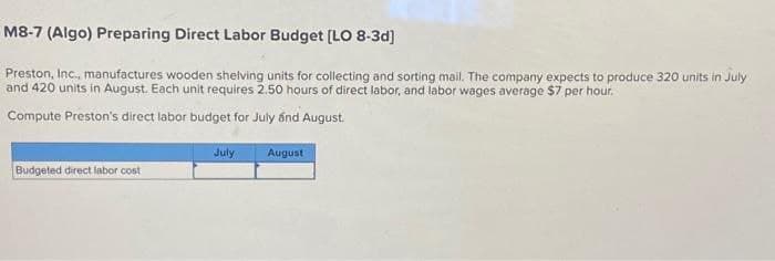 M8-7 (Algo) Preparing Direct Labor Budget [LO 8-3d]
Preston, Inc., manufactures wooden shelving units for collecting and sorting mail. The company expects to produce 320 units in July
and 420 units in August. Each unit requires 2.50 hours of direct labor, and labor wages average $7 per hour.
Compute Preston's direct labor budget for July and August.
Budgeted direct labor cost
July
August
