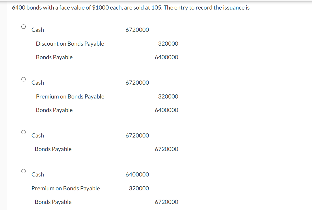 6400 bonds with a face value of $1000 each, are sold at 105. The entry to record the issuance is
Cash
Discount on Bonds Payable
Bonds Payable
Cash
Premium on Bonds Payable
Bonds Payable
Cash
Bonds Payable
Cash
Premium on Bonds Payable
Bonds Payable
6720000
6720000
6720000
6400000
320000
320000
6400000
320000
6400000
6720000
6720000