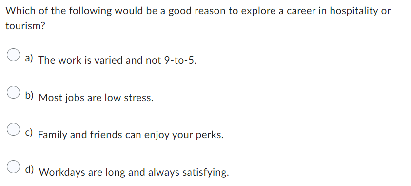 Which of the following would be a good reason to explore a career in hospitality or
tourism?
a) The work is varied and not 9-to-5.
b) Most jobs are low stress.
c) Family and friends can enjoy your perks.
d) Workdays are long and always satisfying.