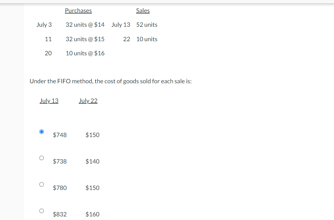 July 3
O
11
July 13
O
20
O
Purchases
32 units @ $14
32 units @ $15
10 units @ $16
Under the FIFO method, the cost of goods sold for each sale is:
$748
$738
$780
$832
July 22
$150
$140
$150
Sales
$160
July 13 52 units
22 10 units