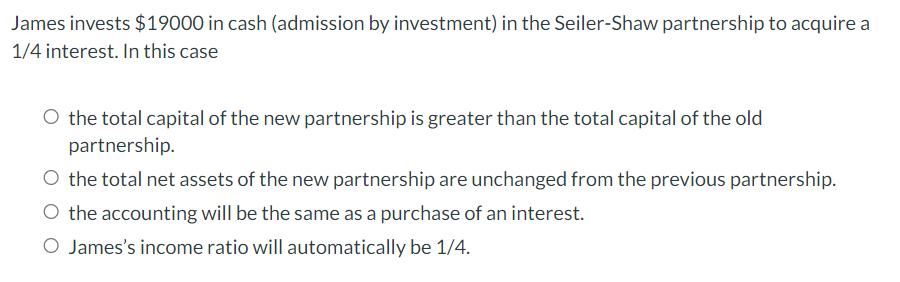 James invests $19000 in cash (admission by investment) in the Seiler-Shaw partnership to acquire a
1/4 interest. In this case
O the total capital of the new partnership is greater than the total capital of the old
partnership.
O the total net assets of the new partnership are unchanged from the previous partnership.
O the accounting will be the same as a purchase of an interest.
O James's income ratio will automatically be 1/4.