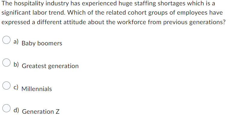 The hospitality industry has experienced huge staffing shortages which is a
significant labor trend. Which of the related cohort groups of employees have
expressed a different attitude about the workforce from previous generations?
a) Baby boomers
b) Greatest generation
c) Millennials
d) Generation Z