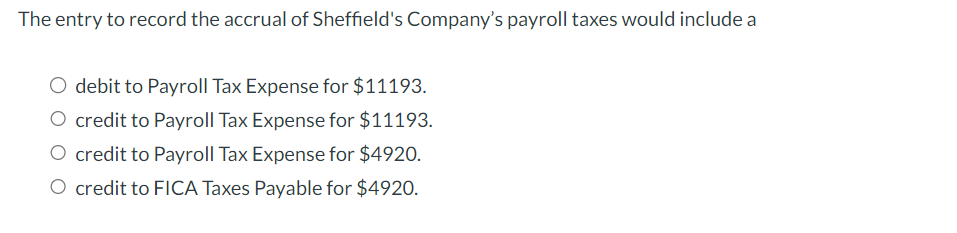 The entry to record the accrual of Sheffield's Company's payroll taxes would include a
O debit to Payroll Tax Expense for $11193.
O credit to Payroll Tax Expense for $11193.
O credit to Payroll Tax Expense for $4920.
O credit to FICA Taxes Payable for $4920.