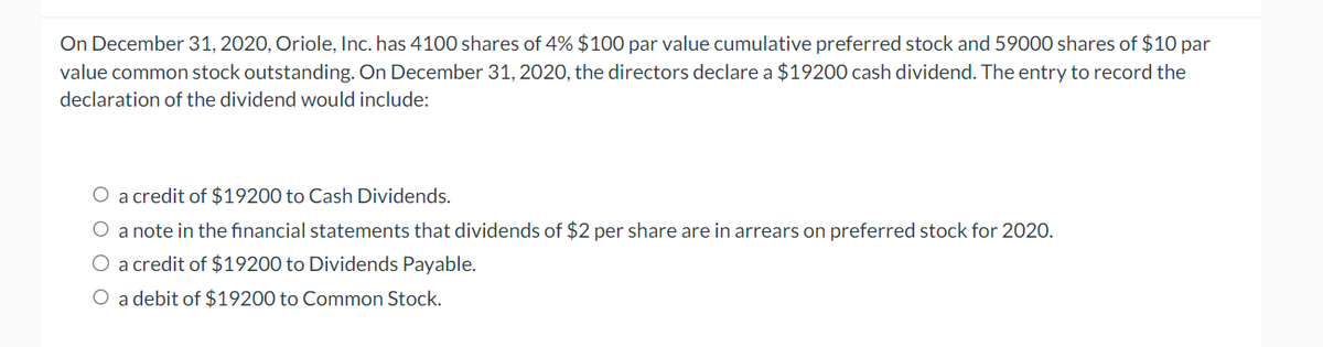 On December 31, 2020, Oriole, Inc. has 4100 shares of 4% $100 par value cumulative preferred stock and 59000 shares of $10 par
value common stock outstanding. On December 31, 2020, the directors declare a $19200 cash dividend. The entry to record the
declaration of the dividend would include:
O a credit of $19200 to Cash Dividends.
O a note in the financial statements that dividends of $2 per share are in arrears on preferred stock for 2020.
O a credit of $19200 to Dividends Payable.
O a debit of $19200 to Common Stock.