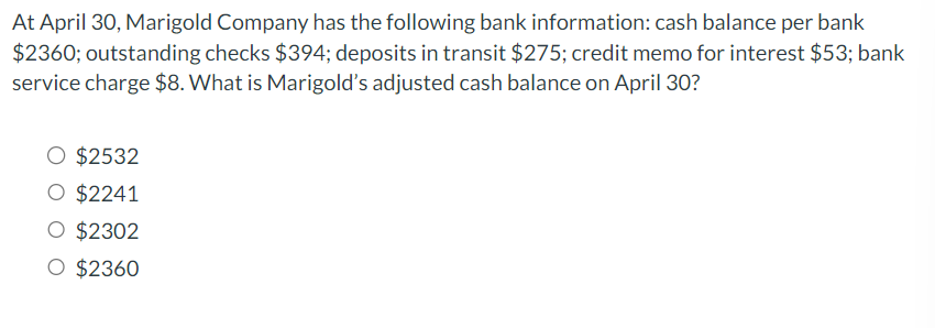 At April 30, Marigold Company has the following bank information: cash balance per bank
$2360; outstanding checks $394; deposits in transit $275; credit memo for interest $53; bank
service charge $8. What is Marigold's adjusted cash balance on April 30?
O $2532
O $2241
O $2302
O $2360