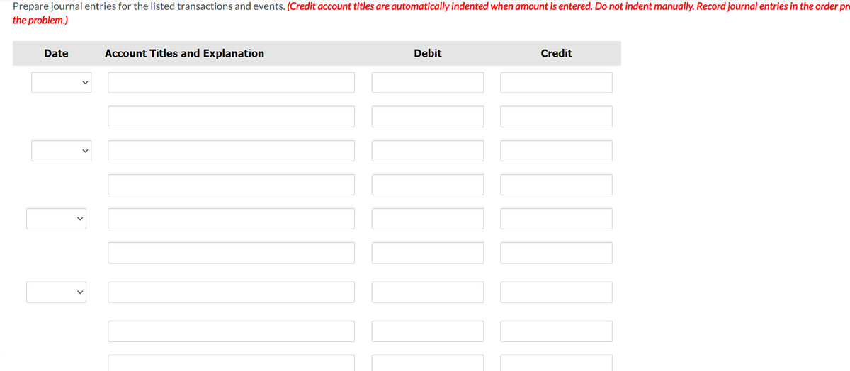 Prepare journal entries for the listed transactions and events. (Credit account titles are automatically indented when amount is entered. Do not indent manually. Record journal entries in the order pr
the problem.)
Date
Account Titles and Explanation
Debit
Credit