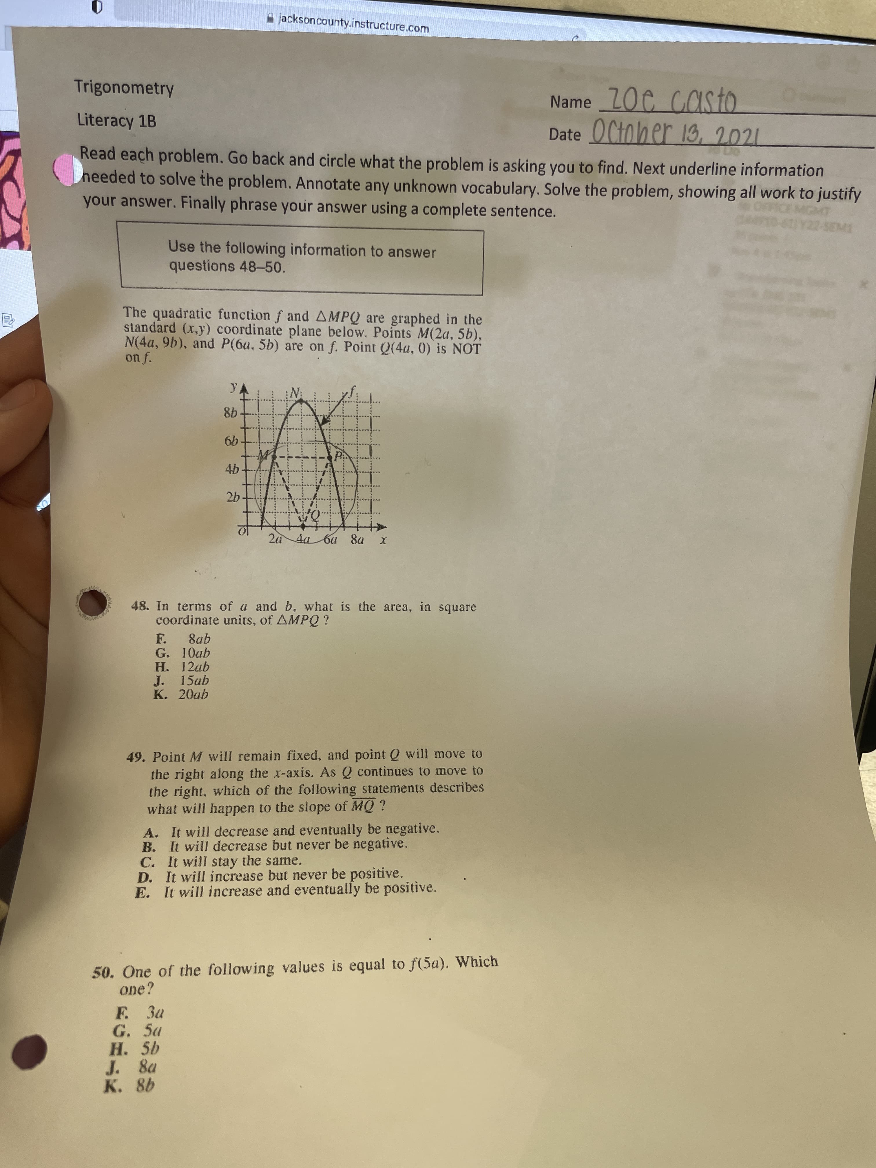 jacksoncounty.instructure.com
Trigonometry
Name ZOC Cas to
casto
Literacy 1B
Date OCtober 13, 2021
Read each problem. Go back and circle what the problem is asking you to find. Next underline information
heeded to solve the problem. Annotate any unknown vocabulary. Solve the problem, showing all work to justify
your answer. Finally phrase your answer using a complete sentence.
Use the following information to answer
questions 48-50
The quadratic function f and AMPQ are graphed in the
standard (x,y) coordinate plane below. Points M(2a, 5b),
N(4a, 9b), and P(6a, 5b) are on f. Point Q(4a, 0) is NOT
98
9.
26.
2a 4aba 8a
48. In terms of a and b, what is the area, in square
coordinate units, of AMPQ ?
F. 8ab
G. 10ab
H. 12ab
J. 15ab
K. 20ab
49. Point M will remain fixed, and point Q will move to
the right along the x-axis. As Q continues to move to
the right, which of the following statements describes
what will happen to the slope of MQ ?
A. It will decrease and eventually be negative.
B. It will decrease but never be negative.
C. It will stay the same.
D. It will increase but never be positive.
E. It will increase and eventually be positive.
50. One of the following values is equal to f(5a). Which
one?
F. 3a
G. 5a
H. 5b
J. 8a
