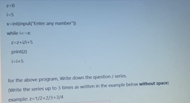 i-5
x-int(input("Enter any number"))
while i<=x
z=z+i/i+5
print(z)
i=i+5
for the above program, Write down the question/ series.
(Write the series up to 3 times as written in the example below without space)
example: z=1/2+2/3+3/4
