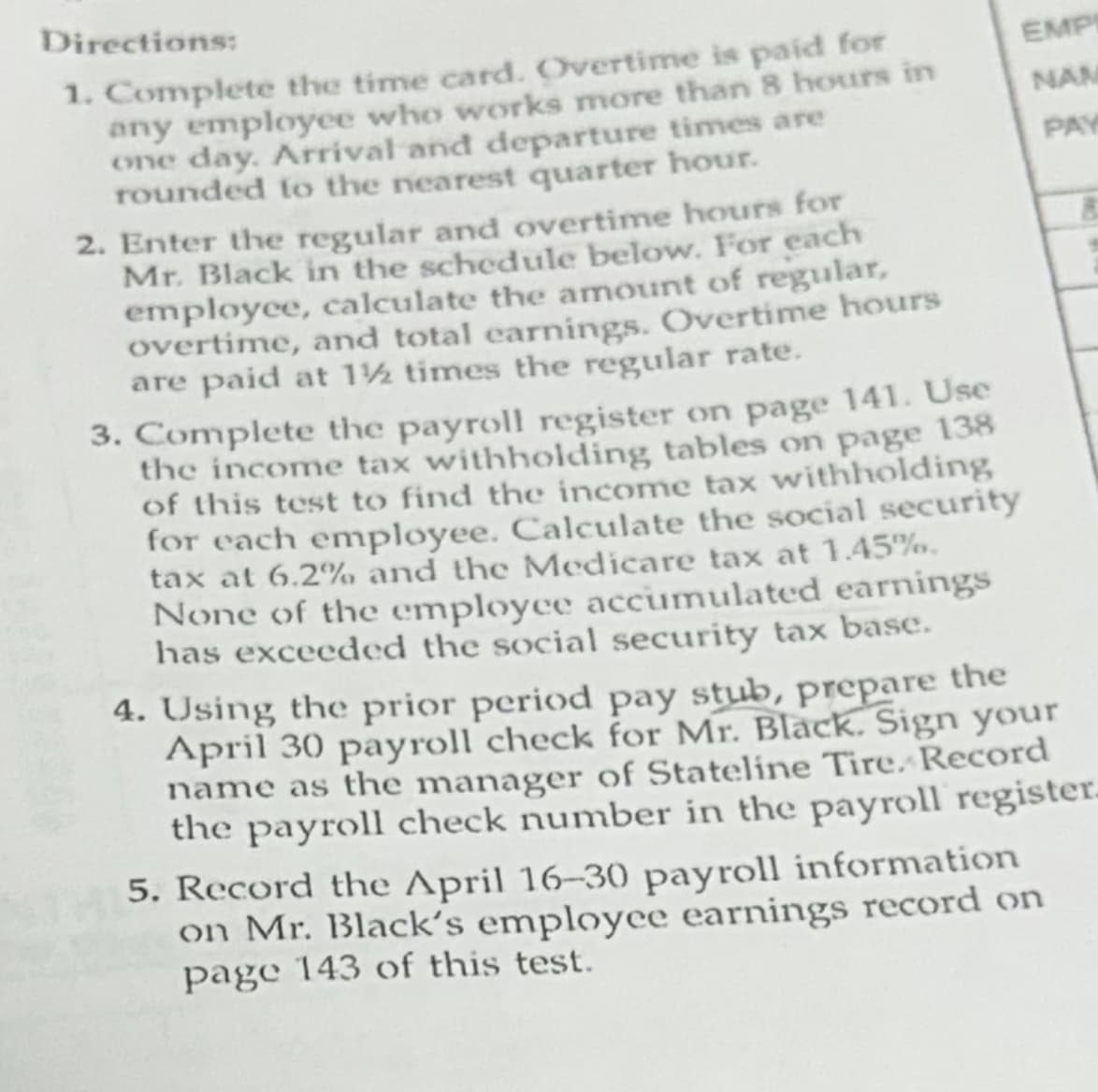 Directions:
1. Complete the time card. Overtime is paid for
any employee who works more than 8 hours in
one day. Arrival and departure times are
rounded to the nearest quarter hour.
2. Enter the regular and overtime hours for
Mr. Black in the schedule below. For each
employee, calculate the amount of regular,
overtime, and total earnings. Overtime hours
are paid at 1½ times the regular rate.
EMP
NAM
3. Complete the payroll register on page 141. Use
the income tax withholding tables on page 138
of this test to find the income tax withholding
for each employee. Calculate the social security
tax at 6.2% and the Medicare tax at 1.45%.
None of the employee accumulated earnings
has exceeded the social security tax base.
4. Using the prior period pay stub, prepare the
April 30 payroll check for Mr. Black. Sign your
name as the manager of Stateline Tire. Record
the payroll check number in the payroll register
5. Record the April 16-30 payroll information
on Mr. Black's employee earnings record on
page 143 of this test.
PAY