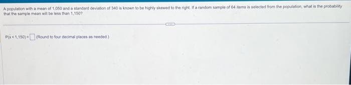 A population with a mean of 1,050 and a standard deviation of 340 is known to be highly skewed to the right. If a random sample of 64 items is selected from the population, what is the probability
that the sample mean will be less than 1,150?
Pix<1,150)=(Round to four decimal places as needed.)
CITED