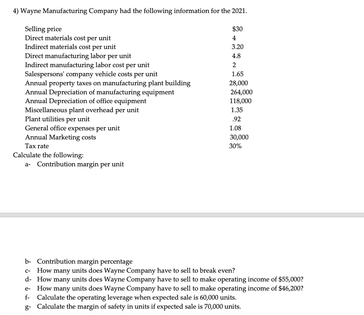 4) Wayne Manufacturing Company had the following information for the 2021.
Selling price
Direct materials cost per unit
Indirect materials cost per unit
Direct manufacturing labor per unit
Indirect manufacturing labor cost per unit
Salespersons' company vehicle costs per unit
Annual property taxes on manufacturing plant building
Annual Depreciation of manufacturing equipment
Annual Depreciation of office equipment
Miscellaneous plant overhead per unit
Plant utilities per unit
General office expenses per unit
Annual Marketing costs
Tax rate
Calculate the following:
a- Contribution margin per unit
$30
4
3.20
4.8
2
1.65
28,000
264,000
118,000
1.35
.92
1.08
e-
f-
30,000
30%
b- Contribution margin percentage
C- How many units does Wayne Company have to sell to break even?
d- How many units does Wayne Company have to sell to make operating income of $55,000?
How many units does Wayne Company have to sell to make operating income of $46,200?
Calculate the operating leverage when expected sale is 60,000 units.
g- Calculate the margin of safety in units if expected sale is 70,000 units.