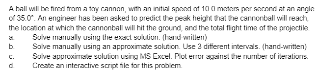 A ball will be fired from a toy cannon, with an initial speed of 10.0 meters per second at an angle
of 35.0°. An engineer has been asked to predict the peak height that the cannonball will reach,
the location at which the cannonball will hit the ground, and the total flight time of the projectile.
Solve manually using the exact solution. (hand-written)
Solve manually using an approximate solution. Use 3 different intervals. (hand-written)
Solve approximate solution using MS Excel. Plot error against the number of iterations.
Create an interactive script file for this problem.
a.
b.
C.
d.
